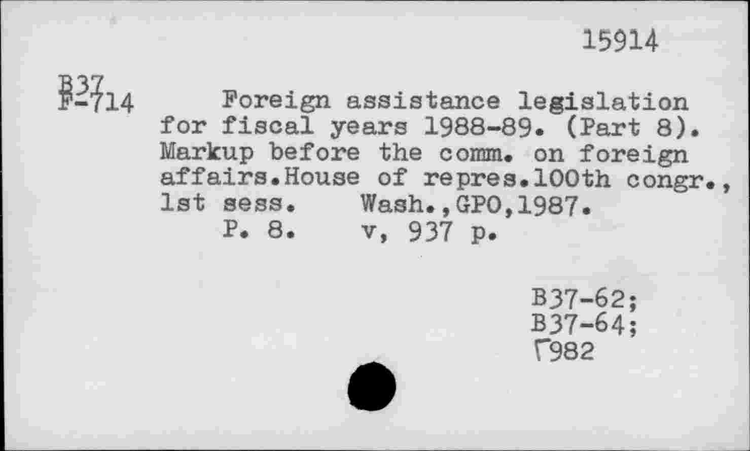 ﻿15914
R14
Foreign assistance legislation for fiscal years 1988-89. (Part 8). Markup before the comm, on foreign affairs.House of repres.100th congr., 1st sess.	Wash.,GPO,1987.
P. 8.	v, 937 p.
B37-62;
B37-64;
C982